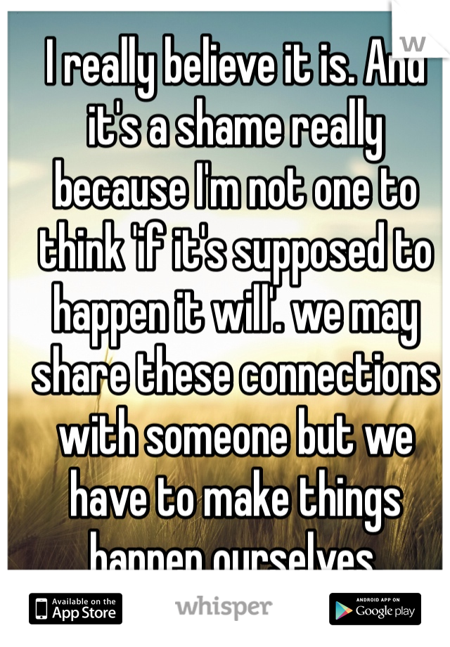 I really believe it is. And it's a shame really because I'm not one to think 'if it's supposed to happen it will'. we may share these connections with someone but we have to make things happen ourselves.