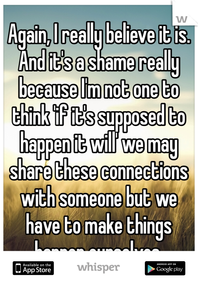 Again, I really believe it is. And it's a shame really because I'm not one to think 'if it's supposed to happen it will' we may share these connections with someone but we have to make things happen ourselves.