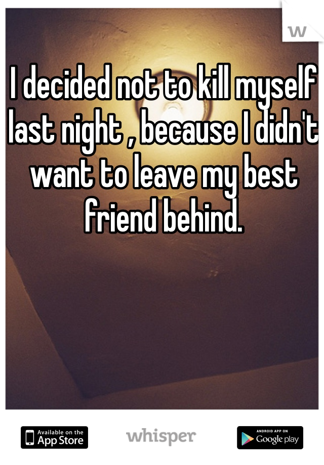 I decided not to kill myself last night , because I didn't want to leave my best friend behind.