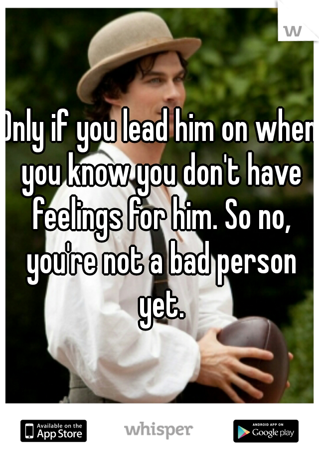 Only if you lead him on when you know you don't have feelings for him. So no, you're not a bad person yet.