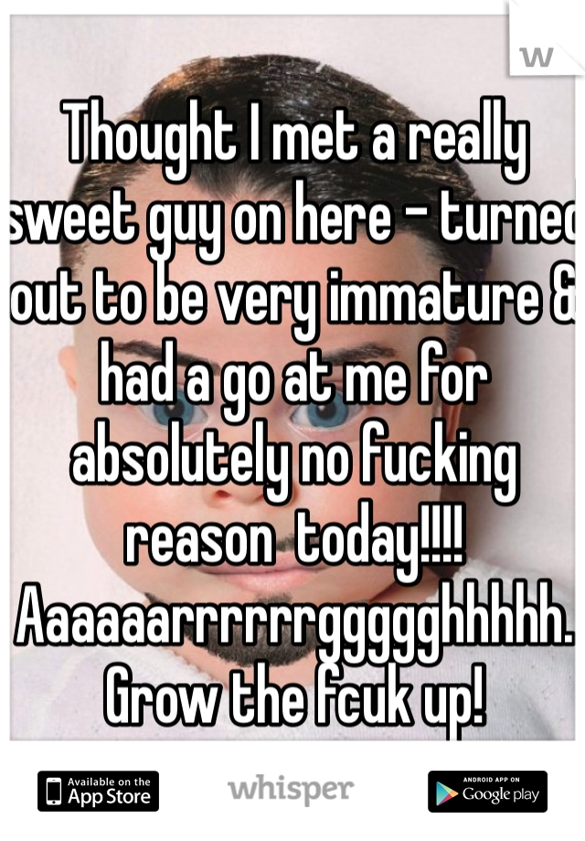 Thought I met a really sweet guy on here - turned out to be very immature & had a go at me for absolutely no fucking reason  today!!!! Aaaaaarrrrrrggggghhhhh. Grow the fcuk up!