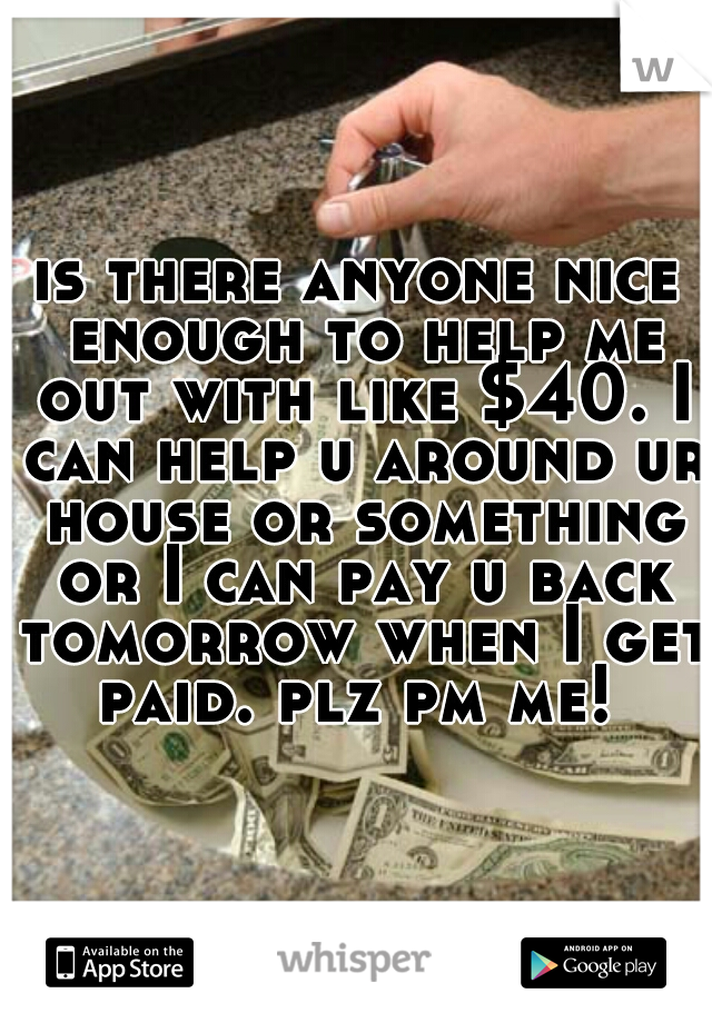is there anyone nice enough to help me out with like $40. I can help u around ur house or something or I can pay u back tomorrow when I get paid. plz pm me! 
