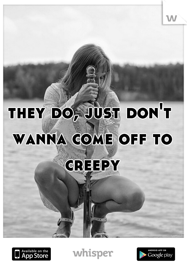 they do, just don't wanna come off to creepy
