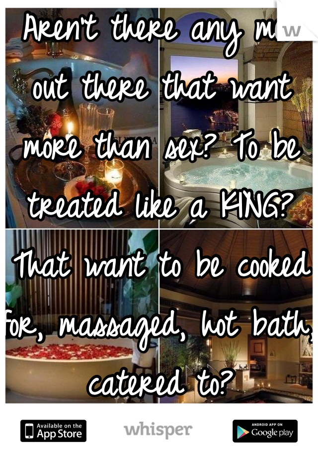 Aren't there any men out there that want more than sex? To be treated like a KING? That want to be cooked for, massaged, hot bath, catered to? 