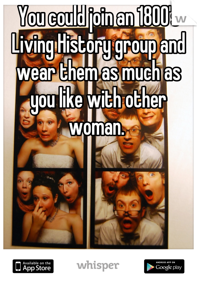 You could join an 1800's Living History group and wear them as much as you like with other woman. 