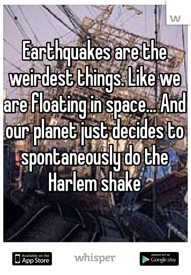 Earthquakes are the weirdest things. Like we are floating in space... And our planet just decides to spontaneously do the Harlem shake 