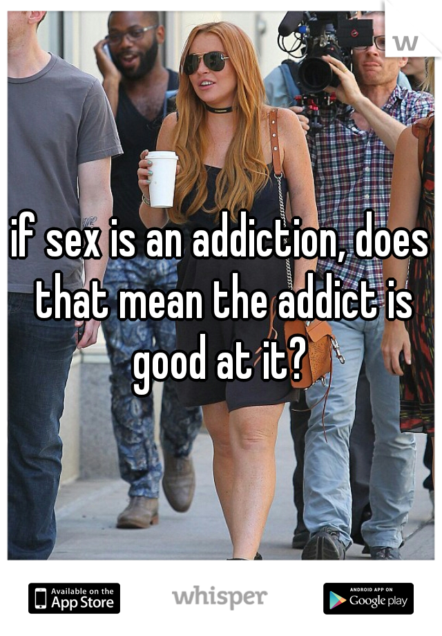 if sex is an addiction, does that mean the addict is good at it? 
