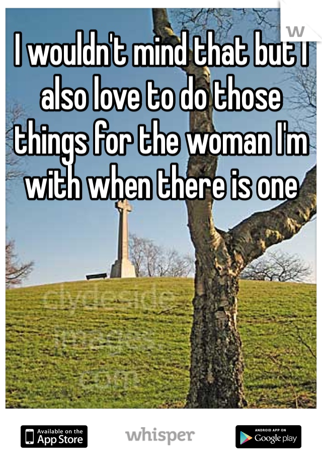 I wouldn't mind that but I also love to do those things for the woman I'm with when there is one