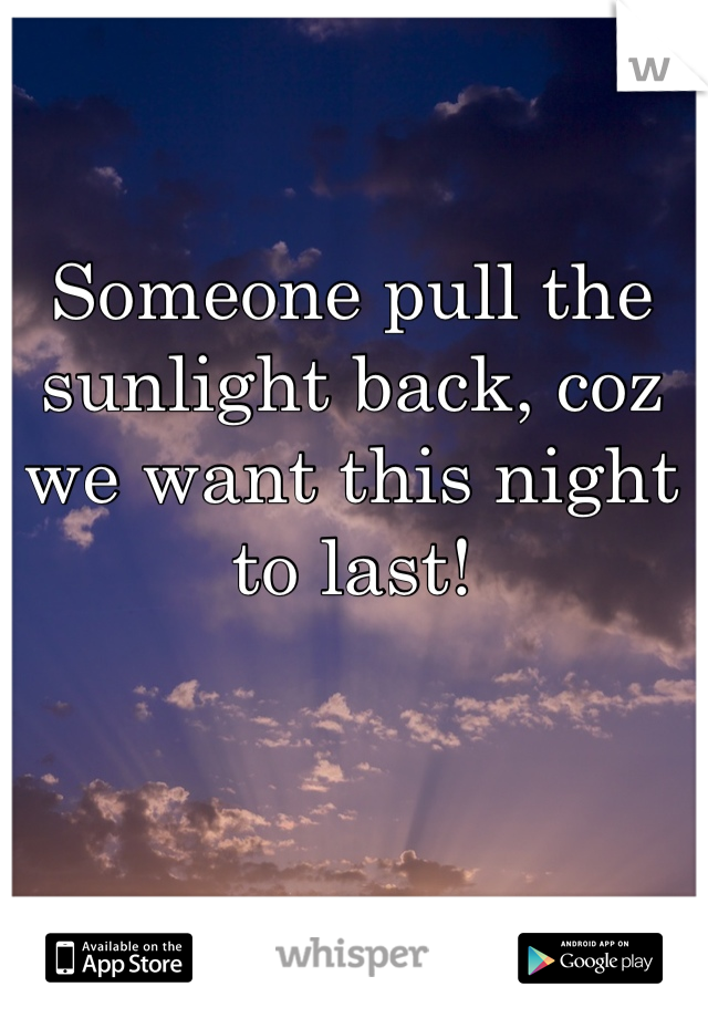 Someone pull the sunlight back, coz we want this night to last!
