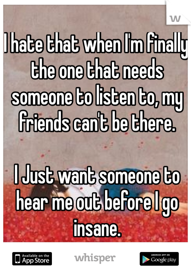 I hate that when I'm finally the one that needs someone to listen to, my friends can't be there.

I Just want someone to hear me out before I go insane.