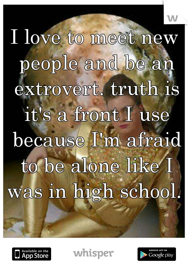 I love to meet new people and be an extrovert. truth is it's a front I use because I'm afraid to be alone like I was in high school. 