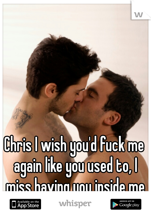 Chris I wish you'd fuck me again like you used to, I miss having you inside me