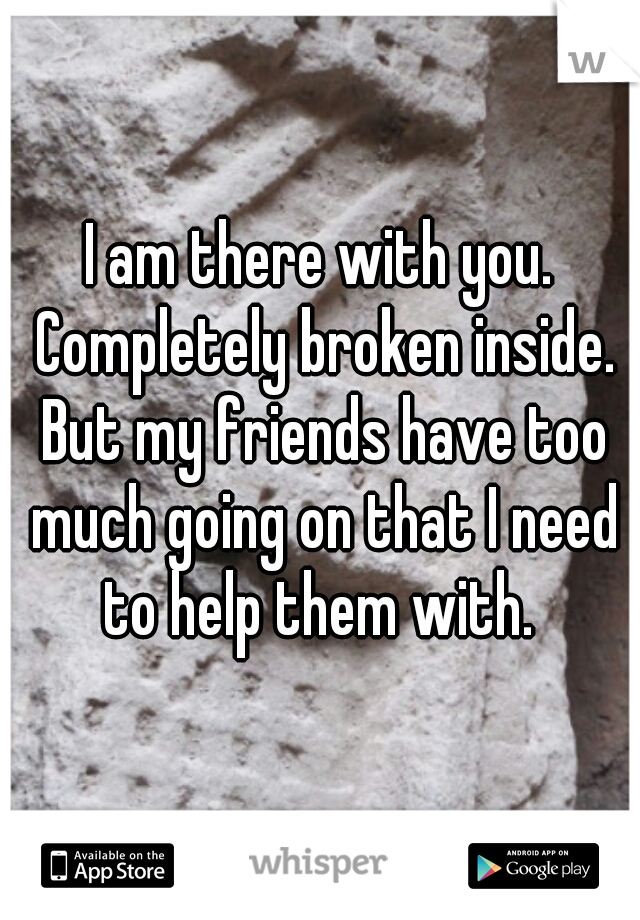 I am there with you. Completely broken inside. But my friends have too much going on that I need to help them with. 
