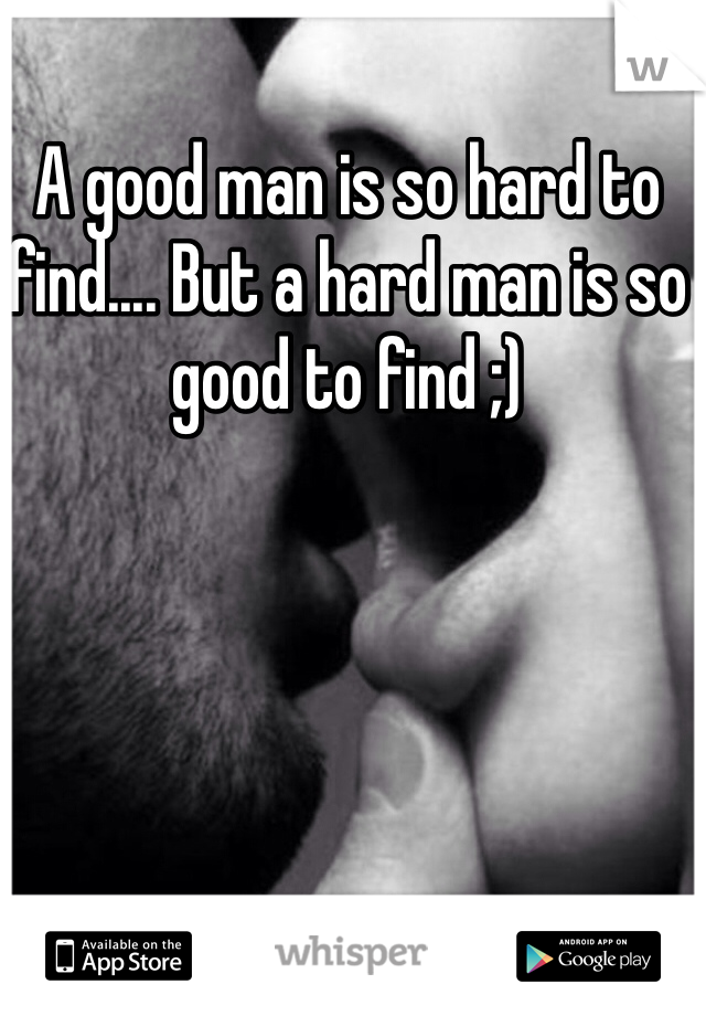 A good man is so hard to find.... But a hard man is so good to find ;)