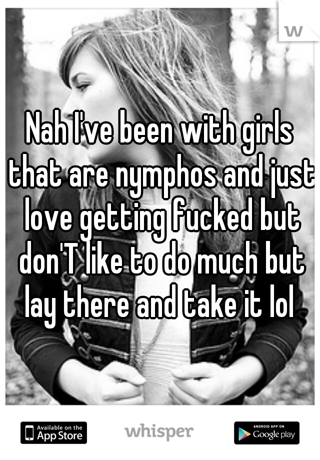 Nah I've been with girls that are nymphos and just love getting fucked but don'T like to do much but lay there and take it lol 