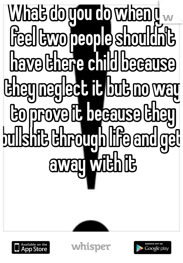 What do you do when you feel two people shouldn't have there child because they neglect it but no way to prove it because they bullshit through life and get away with it 