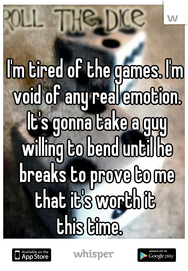 I'm tired of the games. I'm void of any real emotion. It's gonna take a guy willing to bend until he breaks to prove to me that it's worth it 
this time.   