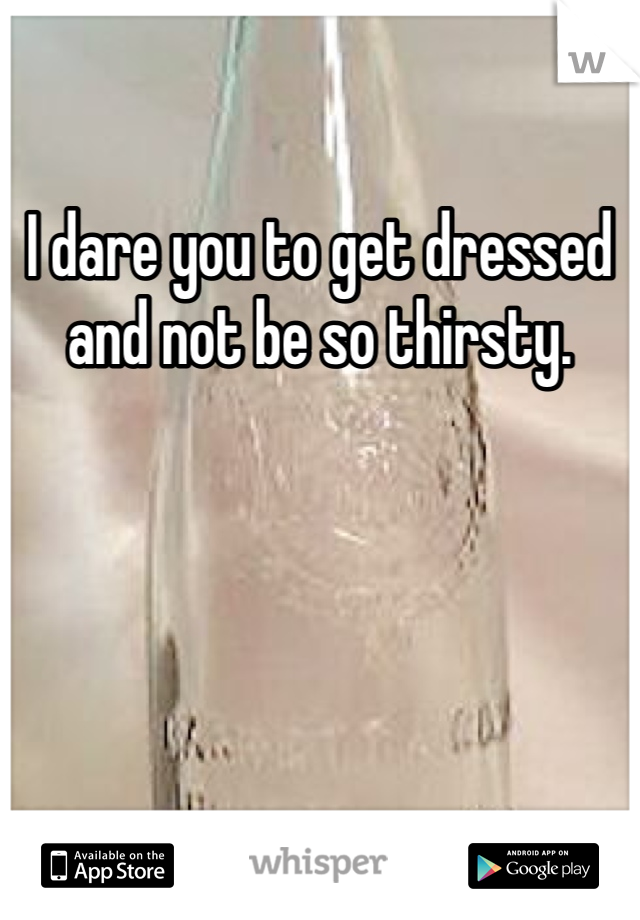 I dare you to get dressed and not be so thirsty. 