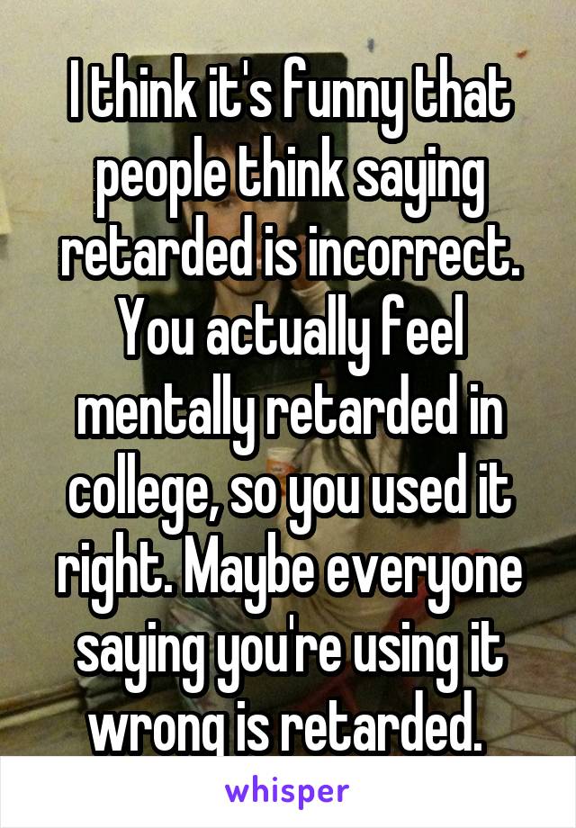 I think it's funny that people think saying retarded is incorrect. You actually feel mentally retarded in college, so you used it right. Maybe everyone saying you're using it wrong is retarded. 