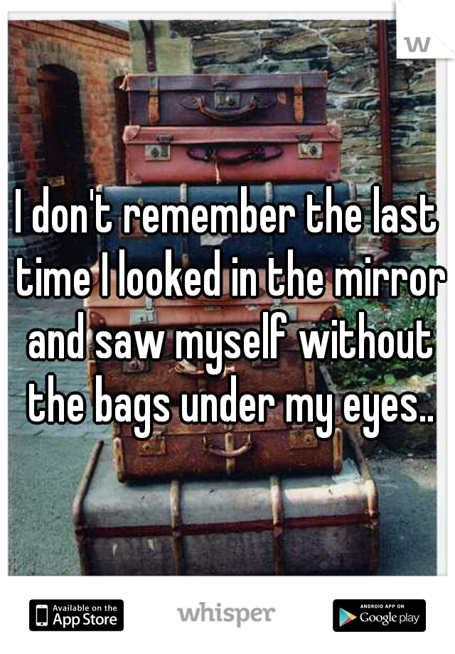 I don't remember the last time I looked in the mirror and saw myself without the bags under my eyes..