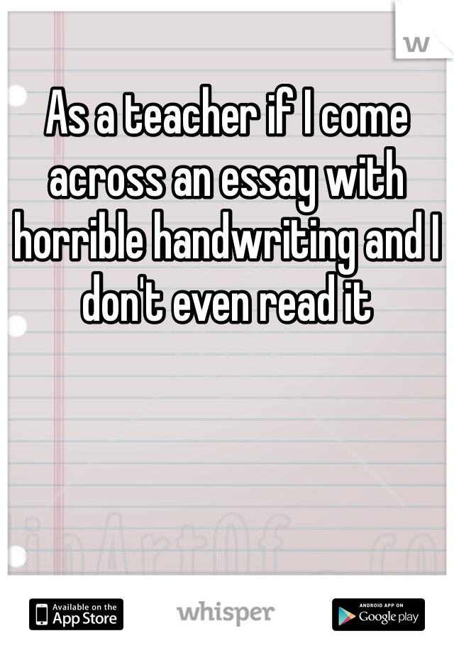 As a teacher if I come across an essay with horrible handwriting and I don't even read it 