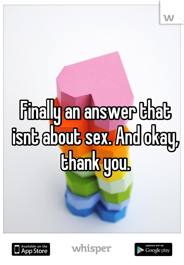 Finally an answer that isnt about sex. And okay, thank you.
