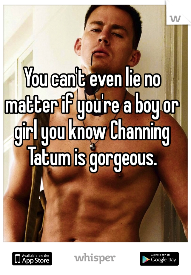 You can't even lie no matter if you're a boy or girl you know Channing Tatum is gorgeous.