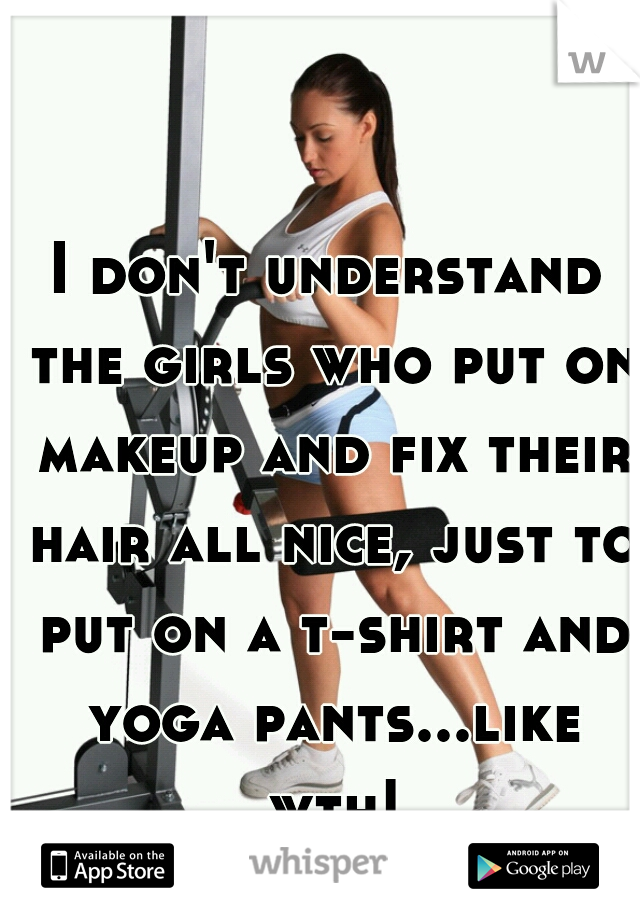 I don't understand the girls who put on makeup and fix their hair all nice, just to put on a t-shirt and yoga pants...like wth!