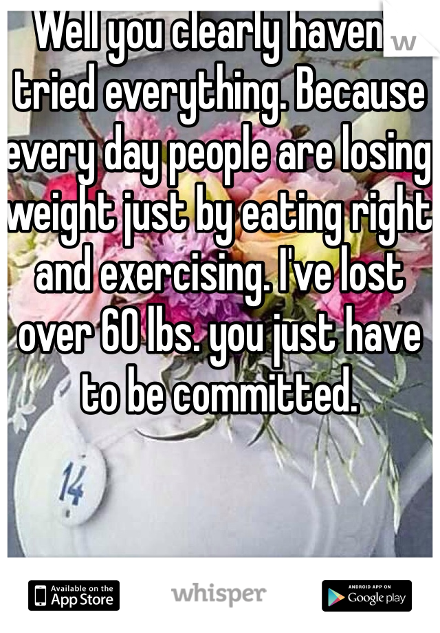 Well you clearly haven't tried everything. Because every day people are losing weight just by eating right and exercising. I've lost over 60 lbs. you just have to be committed. 