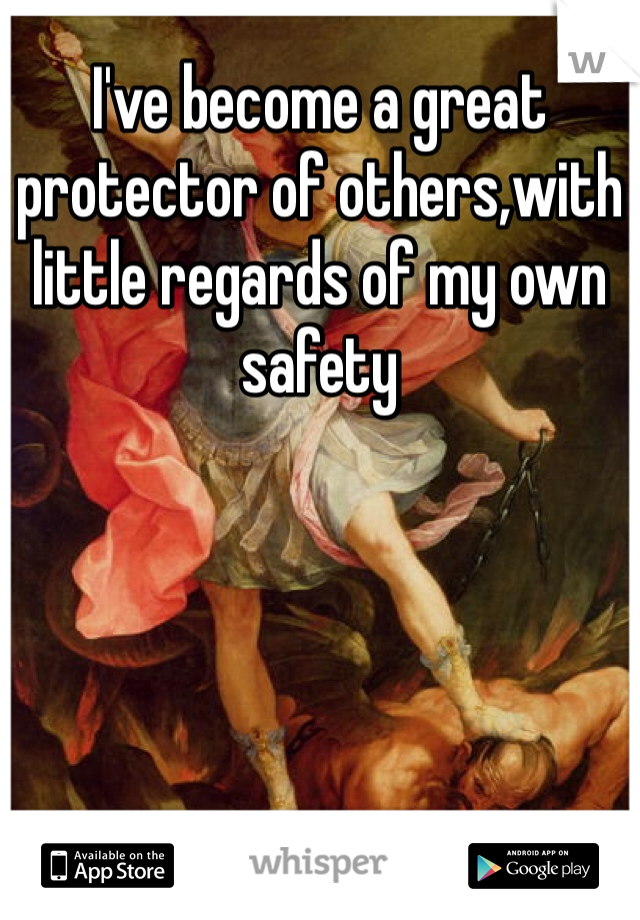 I've become a great protector of others,with little regards of my own safety 