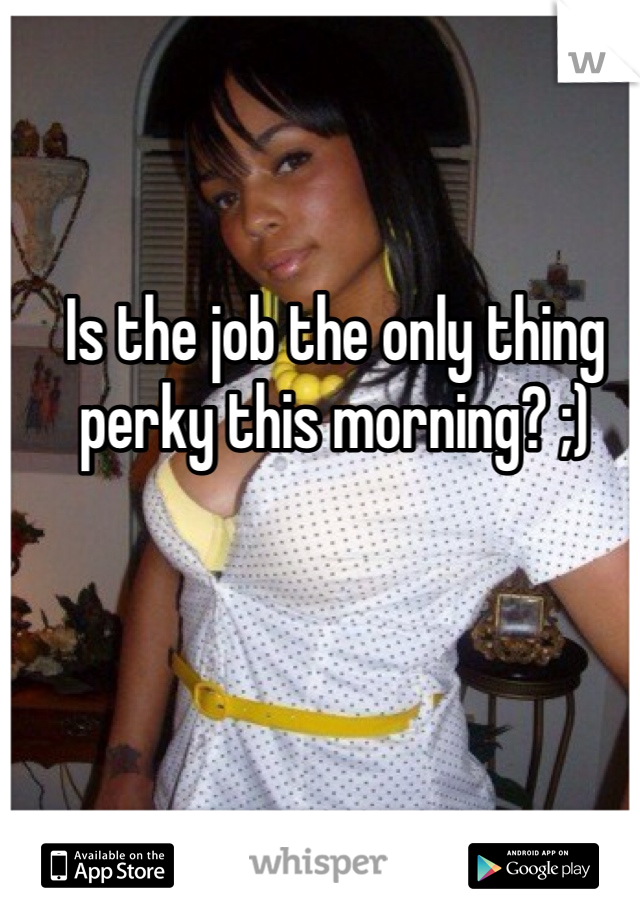 Is the job the only thing perky this morning? ;) 
