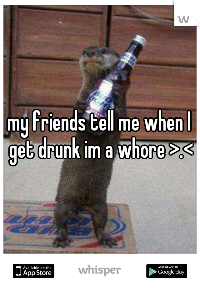 my friends tell me when I get drunk im a whore >.<