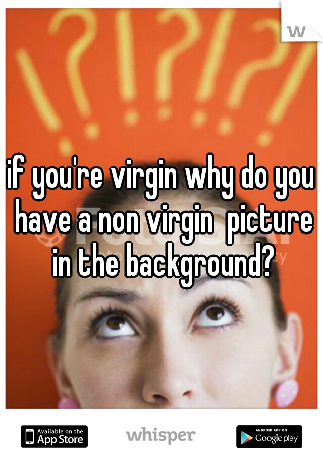 if you're virgin why do you have a non virgin  picture in the background?