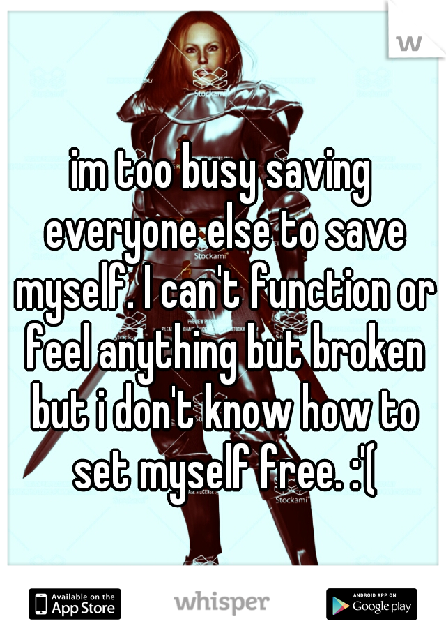 im too busy saving everyone else to save myself. I can't function or feel anything but broken but i don't know how to set myself free. :'(
