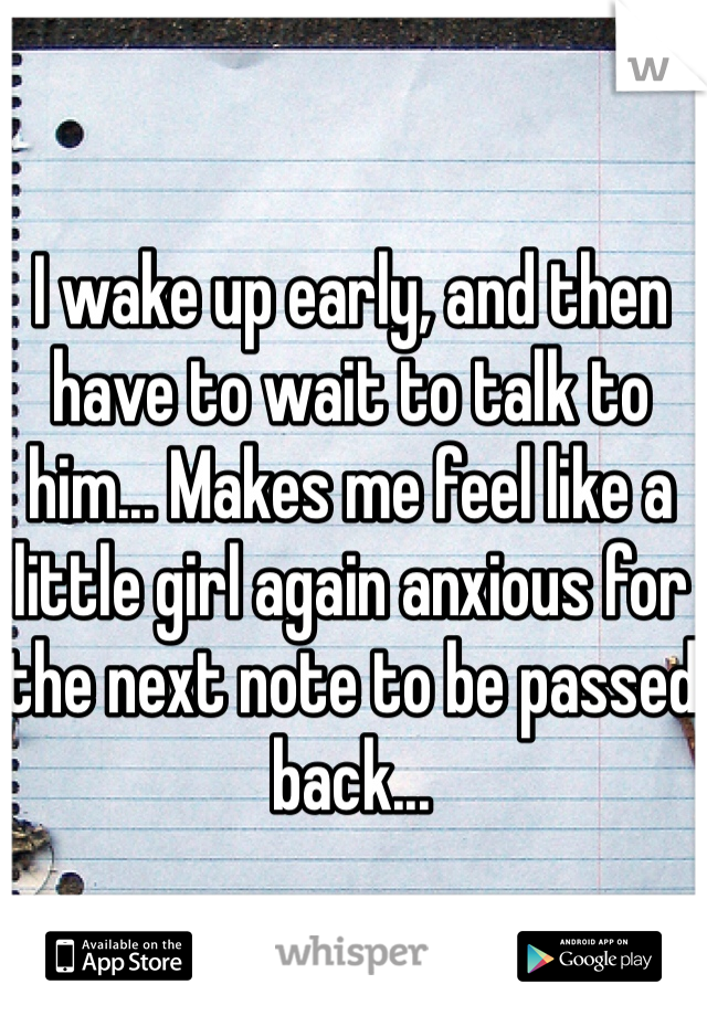 I wake up early, and then have to wait to talk to him... Makes me feel like a little girl again anxious for the next note to be passed back...
