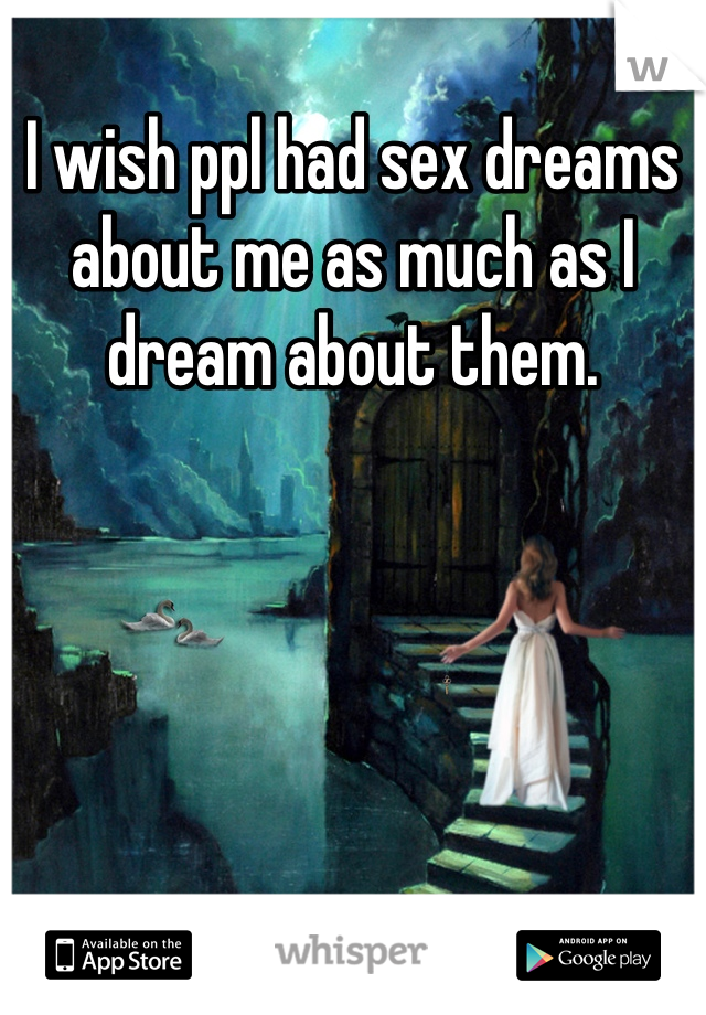 I wish ppl had sex dreams about me as much as I dream about them.
