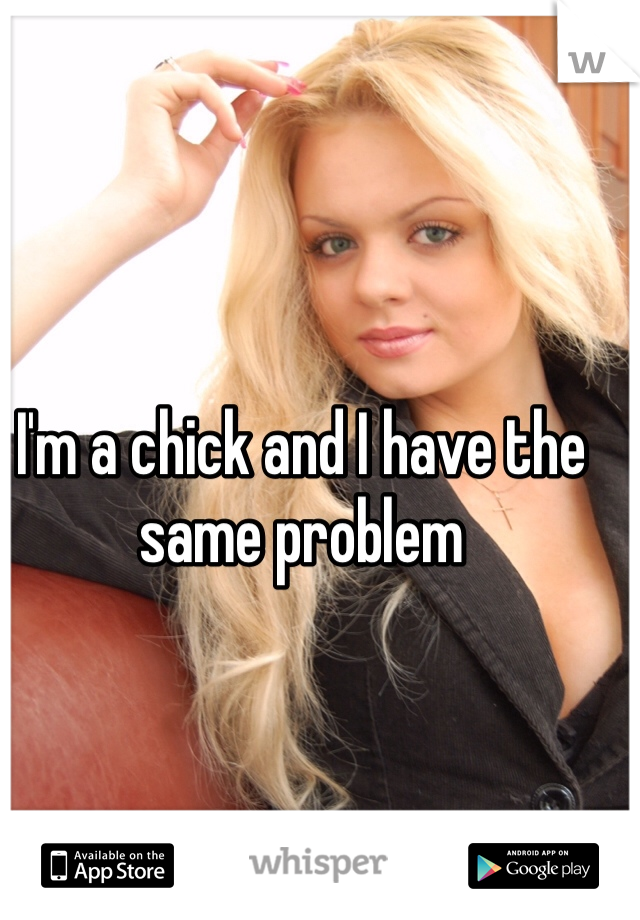 I'm a chick and I have the same problem