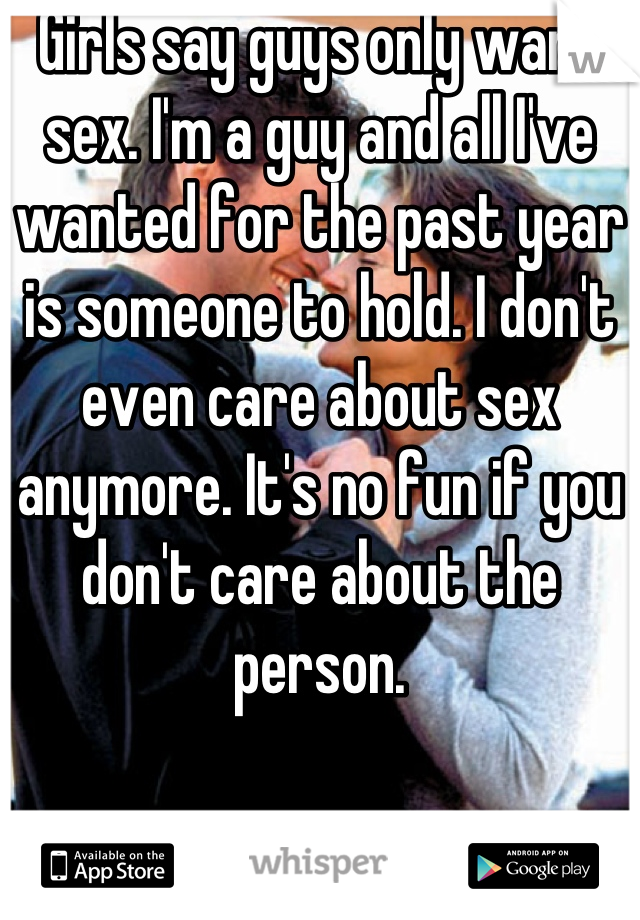 Girls say guys only want sex. I'm a guy and all I've wanted for the past year is someone to hold. I don't even care about sex anymore. It's no fun if you don't care about the person.