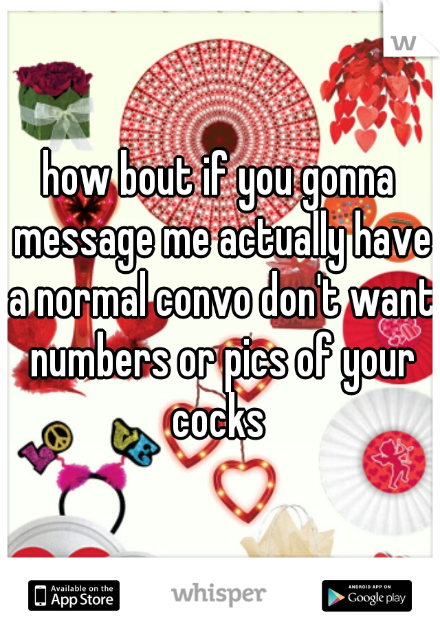 how bout if you gonna message me actually have a normal convo don't want numbers or pics of your cocks 