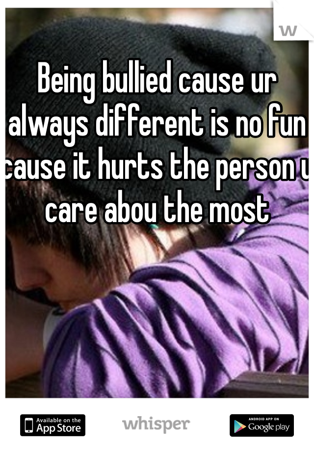 Being bullied cause ur always different is no fun cause it hurts the person u care abou the most