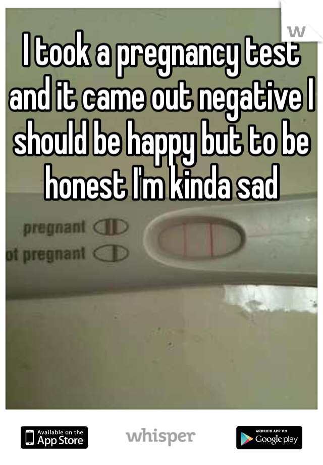 I took a pregnancy test and it came out negative I should be happy but to be honest I'm kinda sad  
