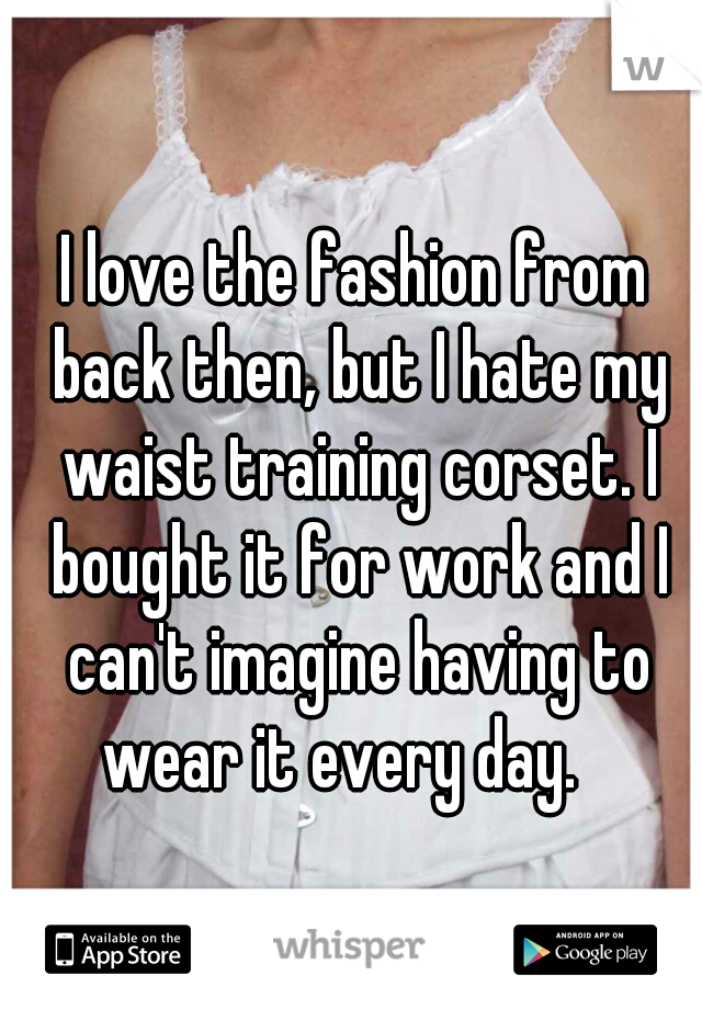 I love the fashion from back then, but I hate my waist training corset. I bought it for work and I can't imagine having to wear it every day.   