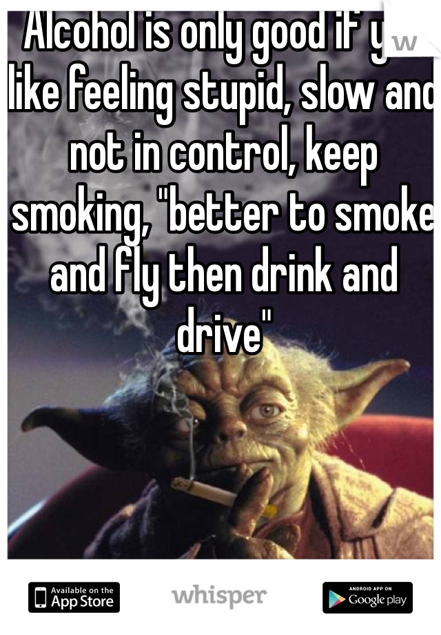Alcohol is only good if you like feeling stupid, slow and not in control, keep smoking, "better to smoke and fly then drink and drive"