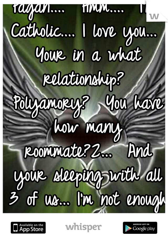 Pagan....  Hmm....  I'm Catholic.... I love you...  Your in a what relationship?  Polyamory?  You have how many roommate?2...  And your sleeping with all 3 of us... I'm not enough 4 u? 
