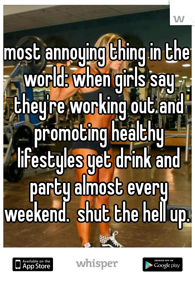 most annoying thing in the world: when girls say they're working out and promoting healthy lifestyles yet drink and party almost every weekend.  shut the hell up. 