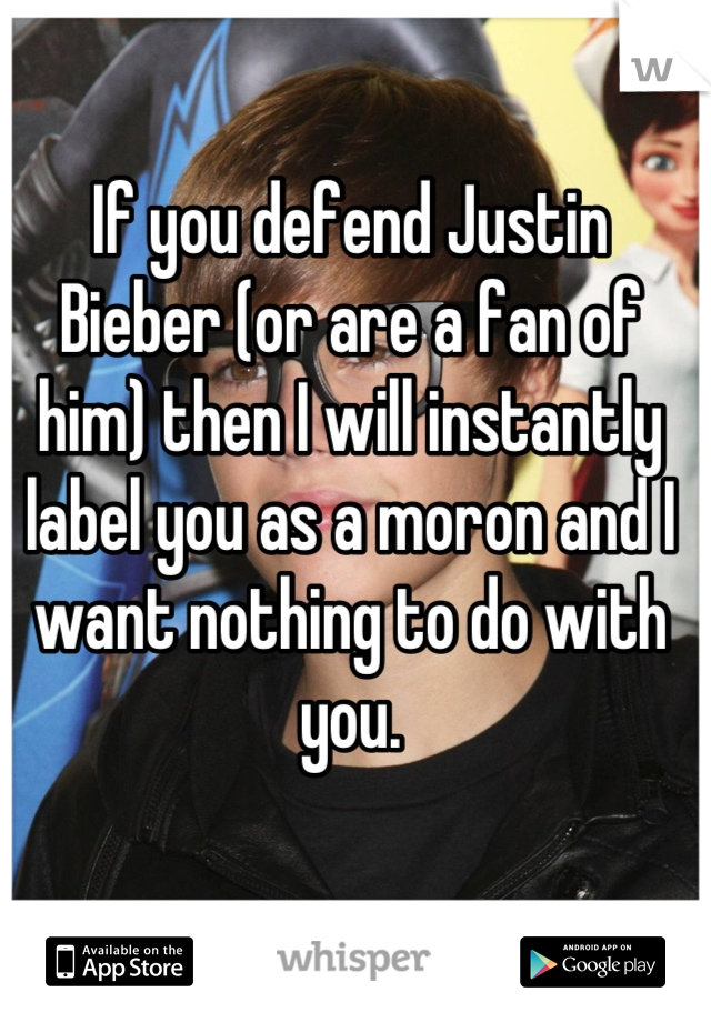 If you defend Justin Bieber (or are a fan of him) then I will instantly label you as a moron and I want nothing to do with you.