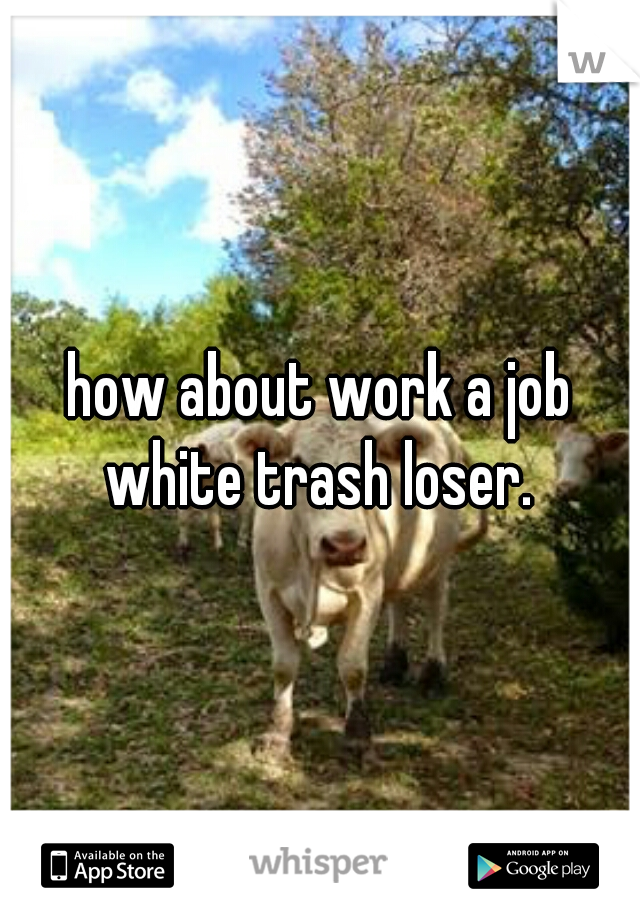 how about work a job white trash loser. 