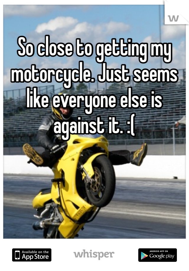 So close to getting my motorcycle. Just seems like everyone else is against it. :(