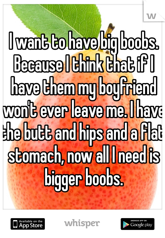 I want to have big boobs. Because I think that if I have them my boyfriend won't ever leave me. I have the butt and hips and a flat stomach, now all I need is bigger boobs. 