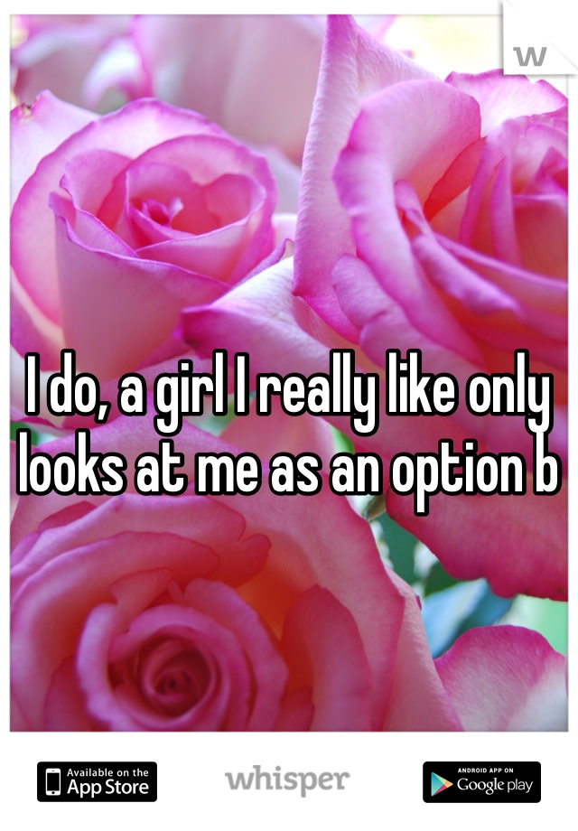 I do, a girl I really like only looks at me as an option b